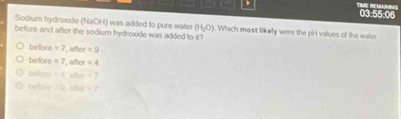 sodium hydroxide (naoh) was added to pure water (h₂o). which most likely were the ph values of the water before and after the sodium hydroxide was added to it?\no before = 7, after = 9\no before = 7, after = 4\no before = 4, after = 7\no before = 9, after = 7