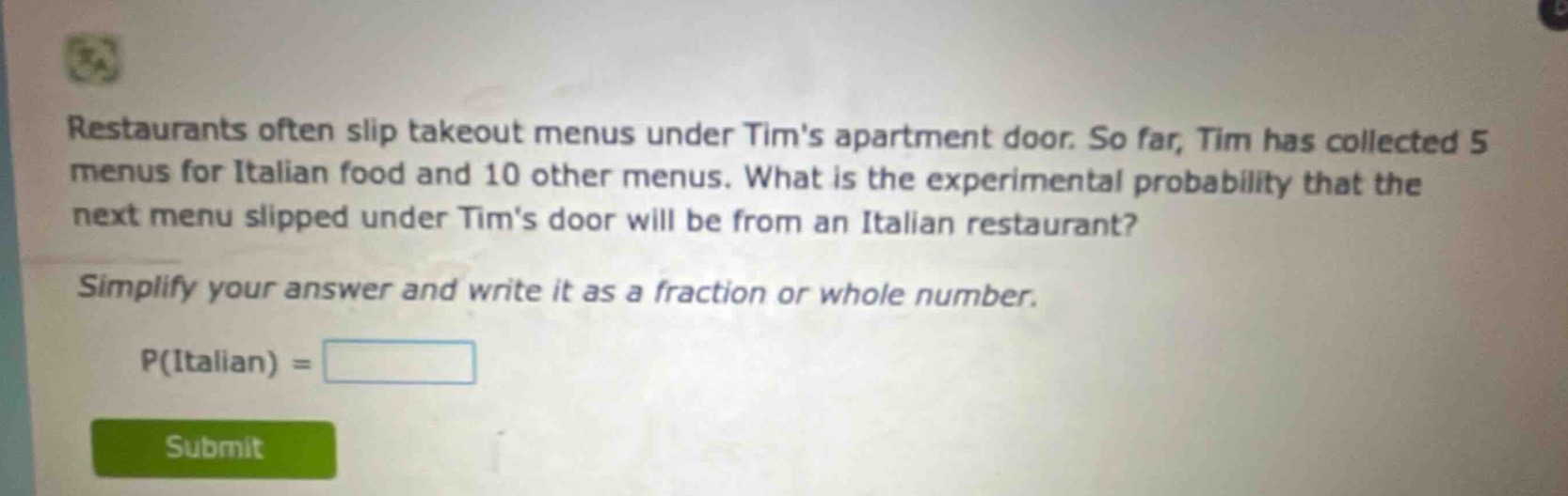 restaurants often slip takeout menus under tims apartment door. so far, tim has collected 5 menus for italian food and 10 other menus. what is the experimental probability that the next menu slipped under tims door will be from an italian restaurant? simplify your answer and write it as a fraction or whole number. p(italian) =