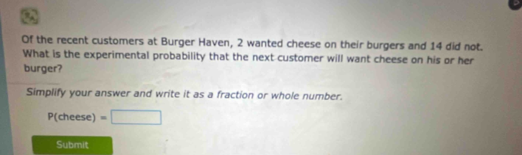 of the recent customers at burger haven, 2 wanted cheese on their burgers and 14 did not. what is the experimental probability that the next customer will want cheese on his or her burger? simplify your answer and write it as a fraction or whole number. p(cheese) =