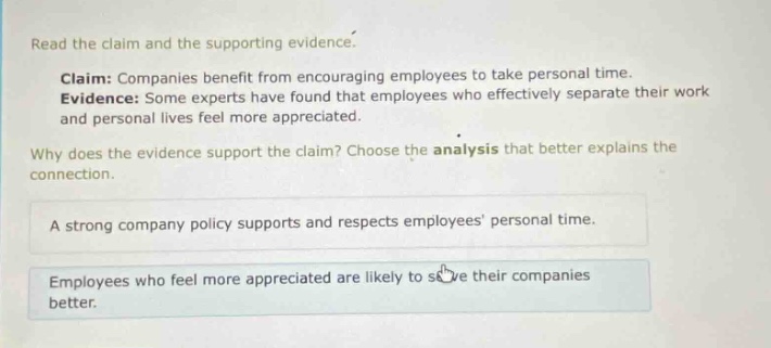 read the claim and the supporting evidence.\nclaim: companies benefit from encouraging employees to take personal time.\nevidence: some experts have found that employees who effectively separate their work and personal lives feel more appreciated.\nwhy does the evidence support the claim? choose the analysis that better explains the connection.\na strong company policy supports and respects employees personal time.\nemployees who feel more appreciated are likely to serve their companies better.