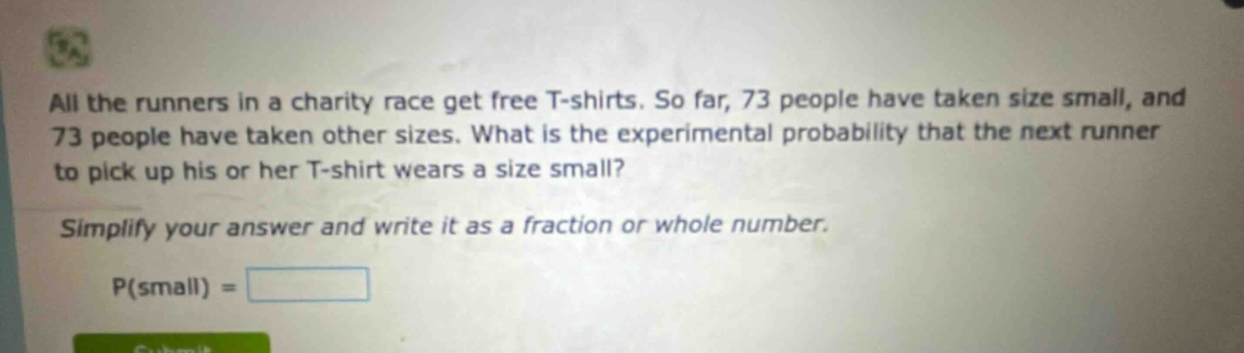 all the runners in a charity race get free t - shirts. so far, 73 people have taken size small, and 73 people have taken other sizes. what is the experimental probability that the next runner to pick up his or her t - shirt wears a size small? simplify your answer and write it as a fraction or whole number. p(small) =