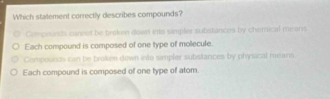 which statement correctly describes compounds?\ncompounds cannot be broken down into simpler substances by chemical means\neach compound is composed of one type of molecule.\ncompounds can be broken down into simpler substances by physical means\neach compound is composed of one type of atom.