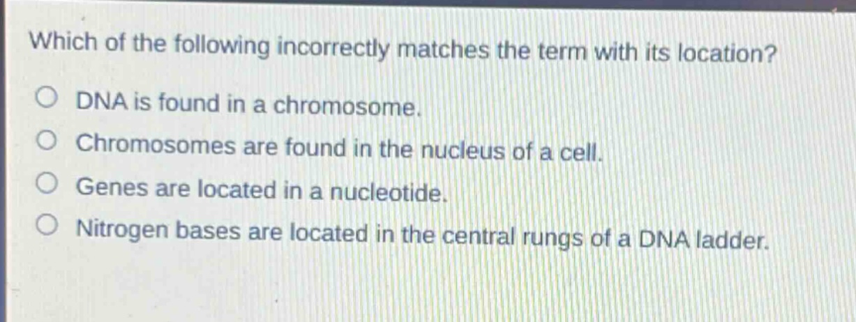 which of the following incorrectly matches the term with its location?\no dna is found in a chromosome.\no chromosomes are found in the nucleus of a cell.\no genes are located in a nucleotide.\no nitrogen bases are located in the central rungs of a dna ladder.