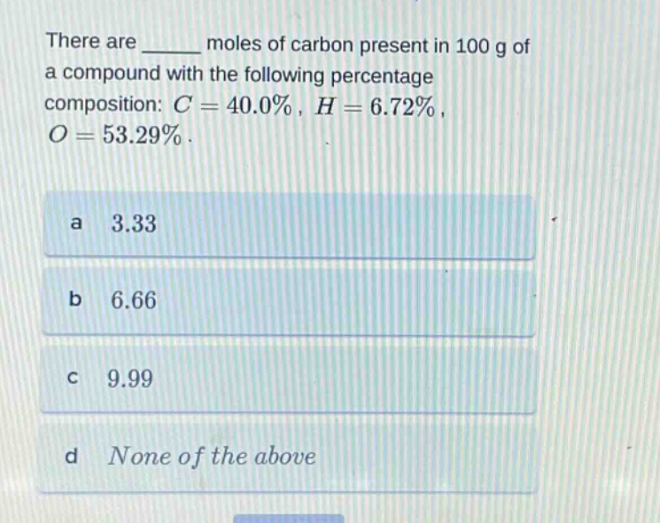 there are ______ moles of carbon present in 100 g of a compound with the following percentage composition: $c = 40.0%$, $h = 6.72%$, $o = 53.29%$.\na 3.33\nb 6.66\nc 9.99\nd none of the above