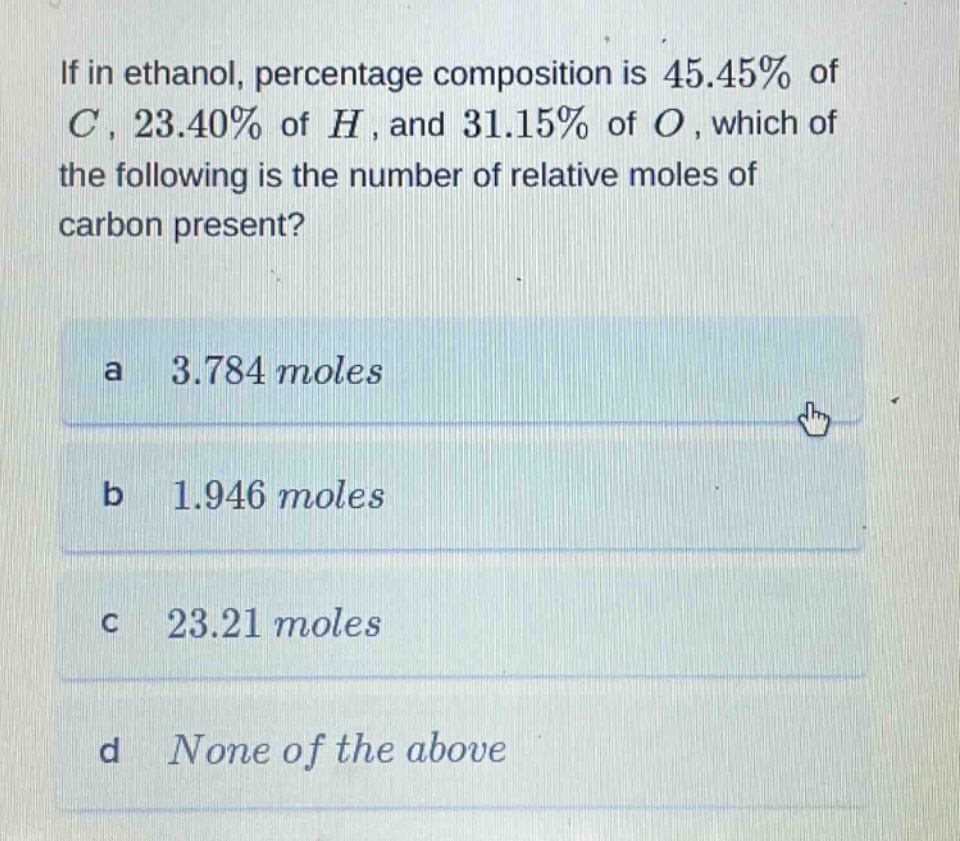if in ethanol, percentage composition is 45.45% of c, 23.40% of h, and 31.15% of o, which of the following is the number of relative moles of carbon present?\na 3.784 moles\nb 1.946 moles\nc 23.21 moles\nd none of the above