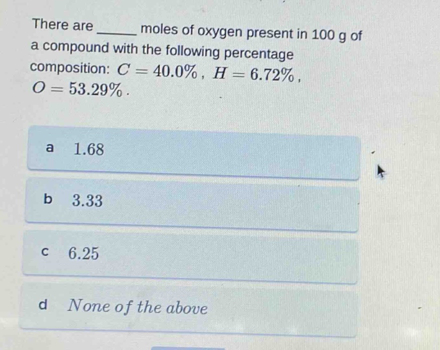 there are ______ moles of oxygen present in 100 g of a compound with the following percentage composition: $c = 40.0%$, $h = 6.72%$, $o = 53.29%$.\na 1.68\nb 3.33\nc 6.25\nd none of the above
