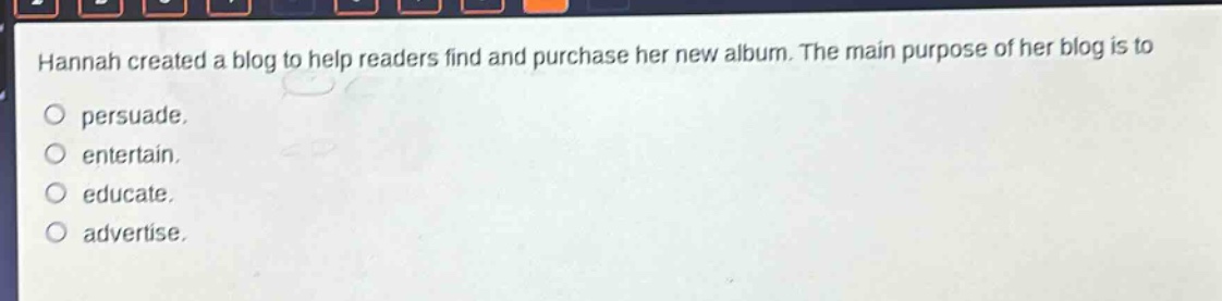 hannah created a blog to help readers find and purchase her new album. the main purpose of her blog is to\npersuade.\nentertain.\neducate.\nadvertise.