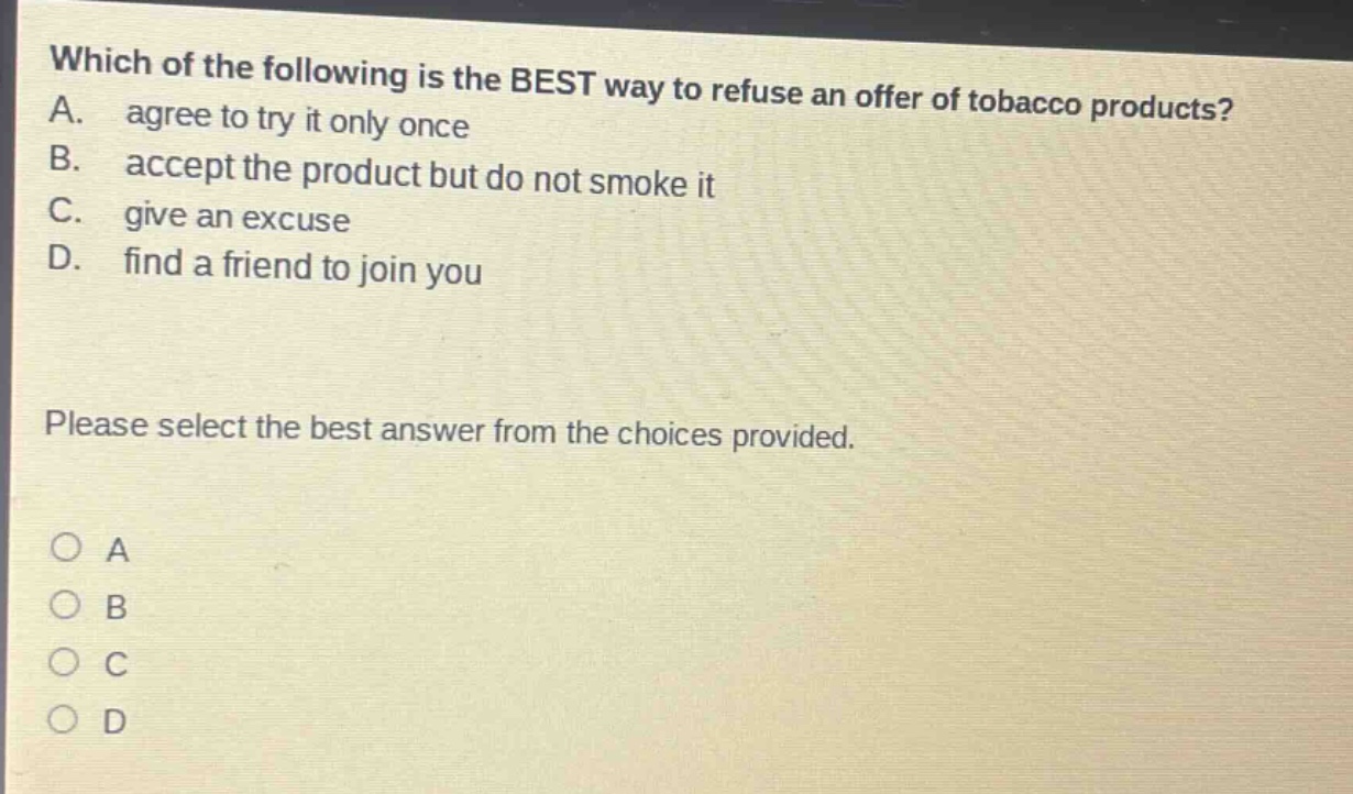 which of the following is the best way to refuse an offer of tobacco products? a. agree to try it only once b. accept the product but do not smoke it c. give an excuse d. find a friend to join you please select the best answer from the choices provided. o a o b o c o d