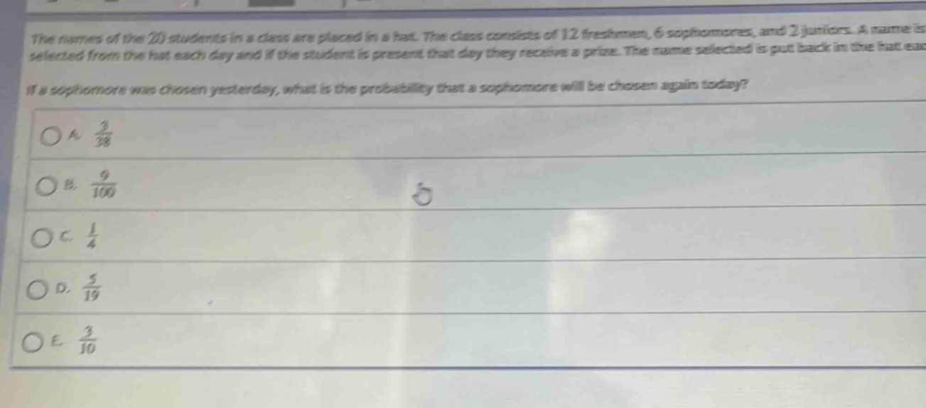 the names of the 20 students in a class are placed in a hat. the class consists of 12 freshmen, 6 sophomores, and 2 juniors. a name is selected from the hat each day and if the student is present that day they receive a prize. the name selected is put back in the hat each day. if a sophomore was chosen yesterday, what is the probability that a sophomore will be chosen again today?\na. $\frac{3}{38}$\nb. $\frac{9}{100}$\nc. $\frac{1}{4}$\nd. $\frac{5}{19}$\ne. $\frac{3}{10}$