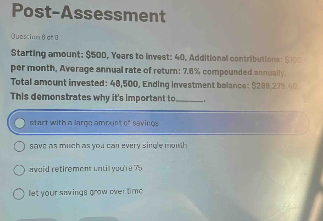 post - assessment\nquestion 8 of 8\nstarting amount: $500, years to invest: 40, additional contributions: $100 per month, average annual rate of return: 7.6% compounded annually, total amount invested: 48,500, ending investment balance: $289,279.40.\nthis demonstrates why its important to______.\nstart with a large amount of savings\nsave as much as you can every single month\navoid retirement until youre 75\nlet your savings grow over time