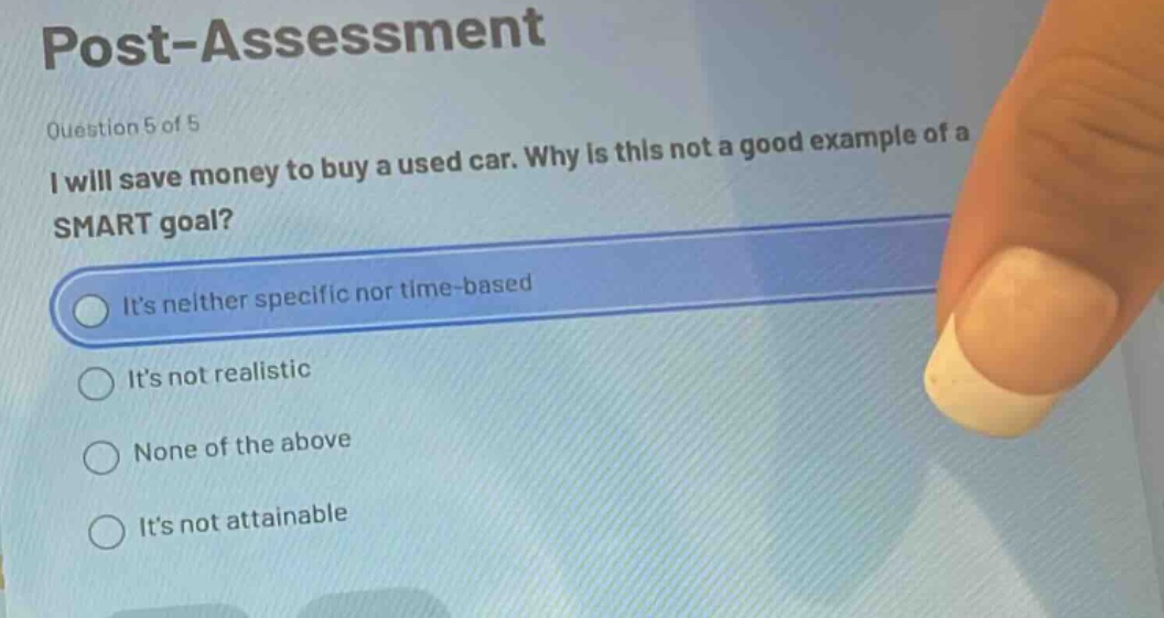 post - assessment\nquestion 5 of 5\ni will save money to buy a used car. why is this not a good example of a smart goal?\nits neither specific nor time - based\nits not realistic\nnone of the above\nits not attainable