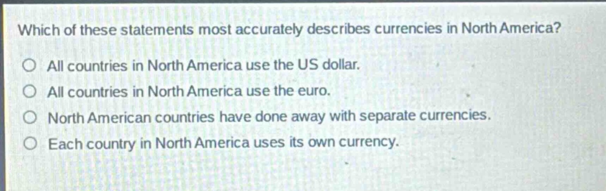 which of these statements most accurately describes currencies in north america?\no all countries in north america use the us dollar.\no all countries in north america use the euro.\no north american countries have done away with separate currencies.\no each country in north america uses its own currency.