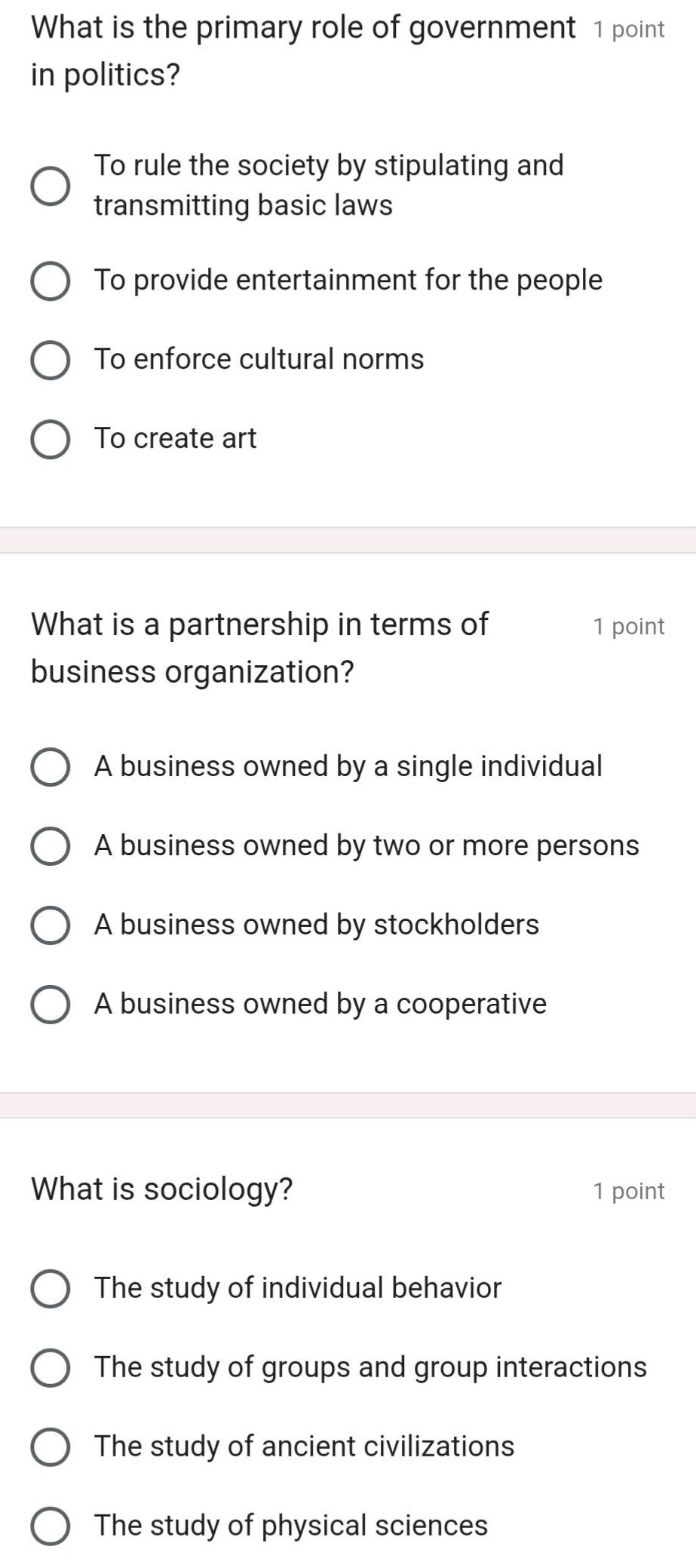 what is the primary role of government in politics? 1 point\nto rule the society by stipulating and transmitting basic laws\nto provide entertainment for the people\nto enforce cultural norms\nto create art\nwhat is a partnership in terms of business organization? 1 point\na business owned by a single individual\na business owned by two or more persons\na business owned by stockholders\na business owned by a cooperative\nwhat is sociology? 1 point\nthe study of individual behavior\nthe study of groups and group interactions\nthe study of ancient civilizations\nthe study of physical sciences