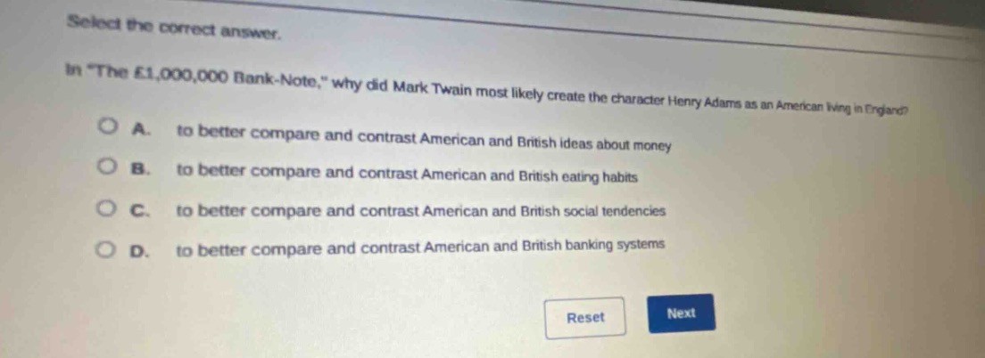 select the correct answer.\nin \the £1,000,000 bank - note,\ why did mark twain most likely create the character henry adams as an american living in england?\na. to better compare and contrast american and british ideas about money\nb. to better compare and contrast american and british eating habits\nc. to better compare and contrast american and british social tendencies\nd. to better compare and contrast american and british banking systems
