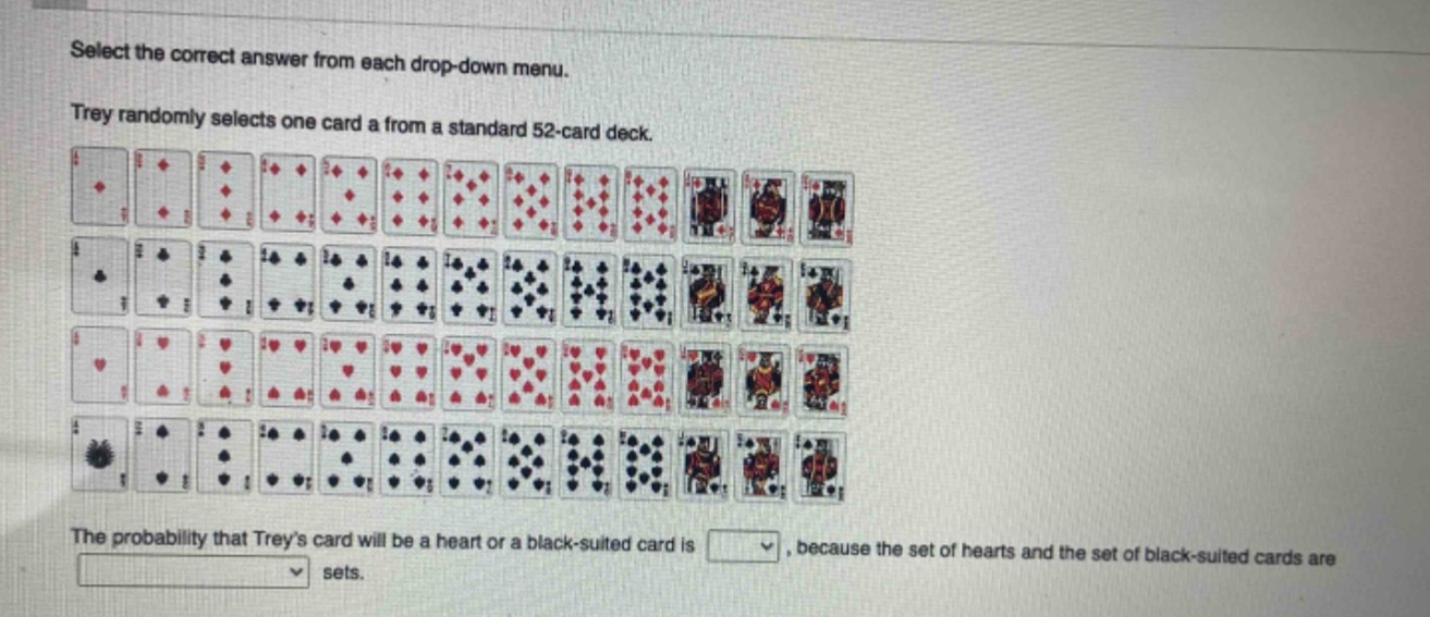 select the correct answer from each drop - down menu. trey randomly selects one card a from a standard 52 - card deck. the probability that treys card will be a heart or a black - suited card is, because the set of hearts and the set of black - suited cards are sets.