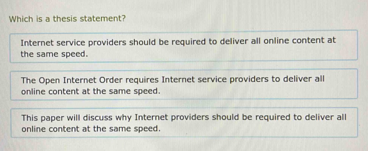 which is a thesis statement?\ninternet service providers should be required to deliver all online content at the same speed.\nthe open internet order requires internet service providers to deliver all online content at the same speed.\nthis paper will discuss why internet providers should be required to deliver all online content at the same speed.