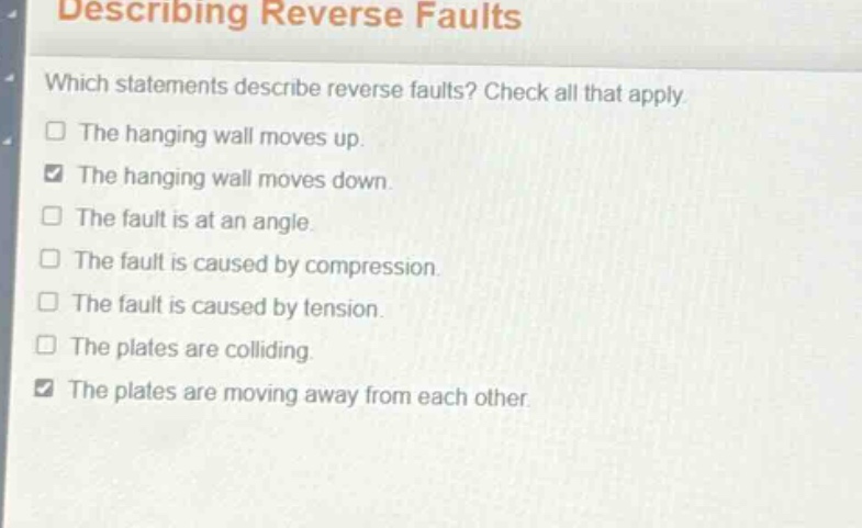 describing reverse faults\nwhich statements describe reverse faults? check all that apply.\nthe hanging wall moves up.\nthe hanging wall moves down.\nthe fault is at an angle.\nthe fault is caused by compression.\nthe fault is caused by tension.\nthe plates are colliding.\nthe plates are moving away from each other.