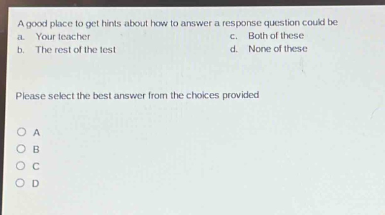 a good place to get hints about how to answer a response question could be\na. your teacher c. both of these\nb. the rest of the test d. none of these\nplease select the best answer from the choices provided\no a\no b\no c\no d