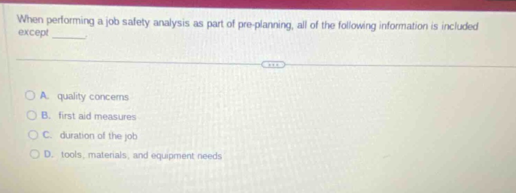when performing a job safety analysis as part of pre - planning, all of the following information is included except _____.\n\na. quality concerns\nb. first aid measures\nc. duration of the job\nd. tools, materials, and equipment needs
