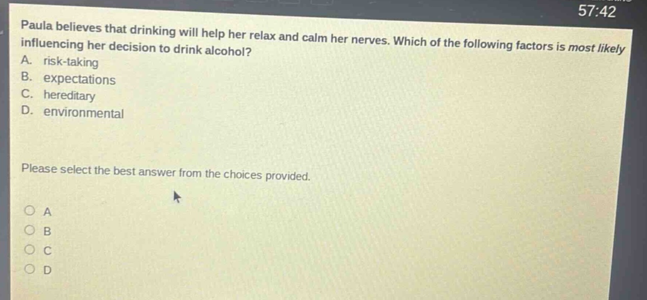 paula believes that drinking will help her relax and calm her nerves. which of the following factors is most likely influencing her decision to drink alcohol? a. risk - taking b. expectations c. hereditary d. environmental please select the best answer from the choices provided.