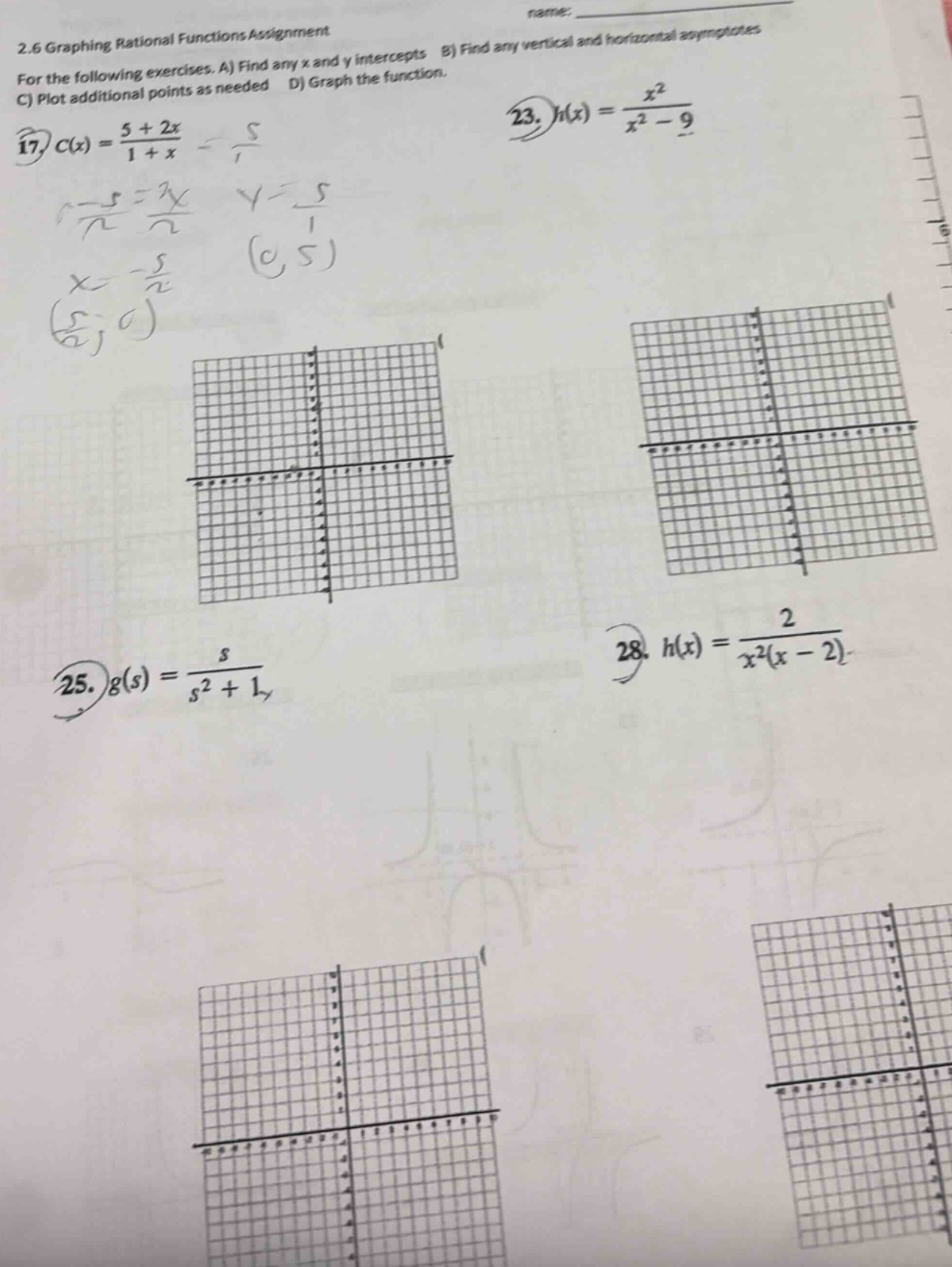 2.6 graphing rational functions assignment\nfor the following exercises. a) find any x and y intercepts b) find any vertical and horizontal asymptotes\nc) plot additional points as needed d) graph the function.\n17) $c(x)=\frac{5 + 2x}{1 + x}$\n23) $h(x)=\frac{x^{2}}{x^{2}-9}$\n25) $g(s)=\frac{s}{s^{2}+1}$\n28) $h(x)=\frac{2}{x^{2}(x - 2)}$