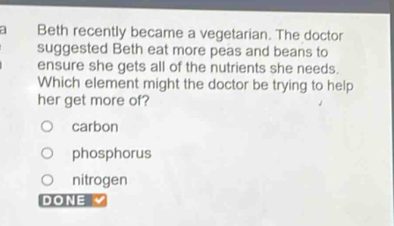 beth recently became a vegetarian. the doctor suggested beth eat more peas and beans to ensure she gets all of the nutrients she needs. which element might the doctor be trying to help her get more of?\ncarbon\nphosphorus\nnitrogen