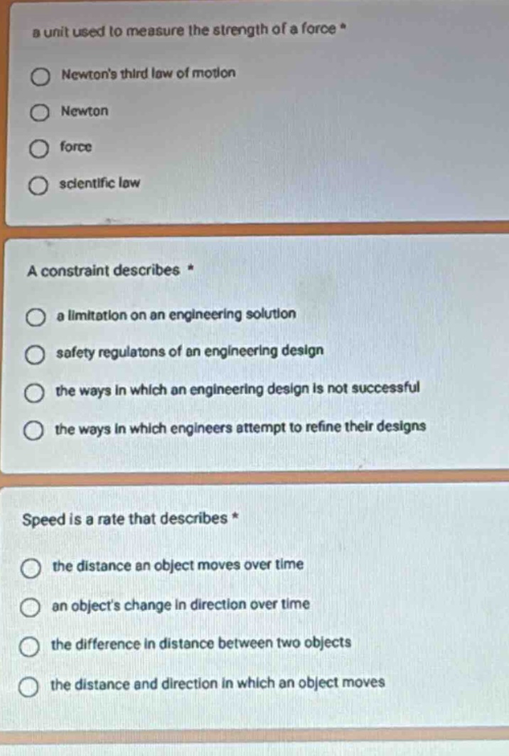 a unit used to measure the strength of a force *\n○ newtons third law of motion\n○ newton\n○ force\n○ scientific law\n\na constraint describes *\n○ a limitation on an engineering solution\n○ safety regulatons of an engineering design\n○ the ways in which an engineering design is not successful\n○ the ways in which engineers attempt to refine their designs\n\nspeed is a rate that describes *\n○ the distance an object moves over time\n○ an objects change in direction over time\n○ the difference in distance between two objects\n○ the distance and direction in which an object moves