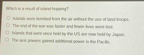 which is a result of island - hopping?\nislands were bombed from the air without the use of land troops.\nthe end of the war was faster and fewer lives were lost.\nislands that were once held by the us are now held by japan.\nthe axis powers gained additional power in the pacific.