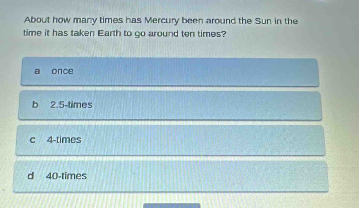 about how many times has mercury been around the sun in the time it has taken earth to go around ten times?\na once\nb 2.5 - times\nc 4 - times\nd 40 - times