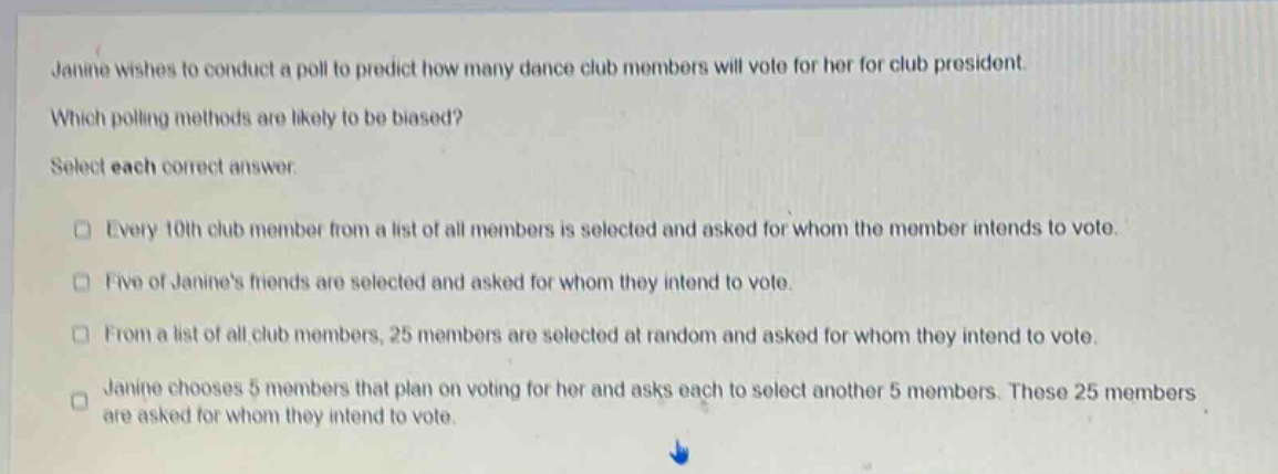 janine wishes to conduct a poll to predict how many dance club members will vote for her for club president. which polling methods are likely to be biased? select each correct answer. every 10th club member from a list of all members is selected and asked for whom the member intends to vote. five of janines friends are selected and asked for whom they intend to vote. from a list of all club members, 25 members are selected at random and asked for whom they intend to vote. janine chooses 5 members that plan on voting for her and asks each to select another 5 members. these 25 members are asked for whom they intend to vote.