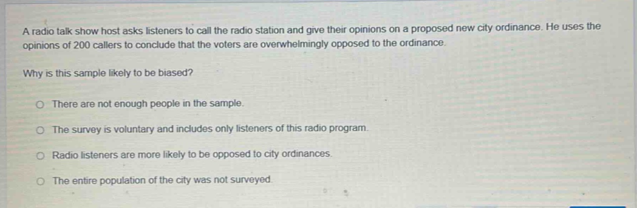 a radio talk show host asks listeners to call the radio station and give their opinions on a proposed new city ordinance. he uses the opinions of 200 callers to conclude that the voters are overwhelmingly opposed to the ordinance. why is this sample likely to be biased? there are not enough people in the sample. the survey is voluntary and includes only listeners of this radio program. radio listeners are more likely to be opposed to city ordinances. the entire population of the city was not surveyed.