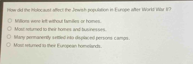 how did the holocaust affect the jewish population in europe after world war ii?\no millions were left without families or homes.\no most returned to their homes and businesses.\no many permanently settled into displaced persons camps.\no most returned to their european homelands.
