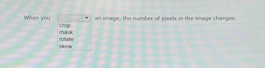 when you an image, the number of pixels in the image changes. crop mask rotate skew