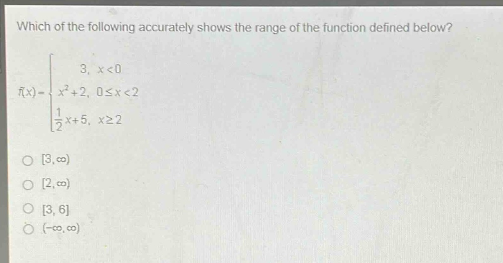 which of the following accurately shows the range of the function defined below?\nf(x)=\begin{cases}3, & x < 0\\x^{2}+2, & 0leq x < 2\\\frac{1}{2}x + 5, & xgeq 2end{cases}\n \text{o } 3,infty)\n \text{o } 2,infty)\n \text{o } 3,6\n \text{o } (-infty,infty)