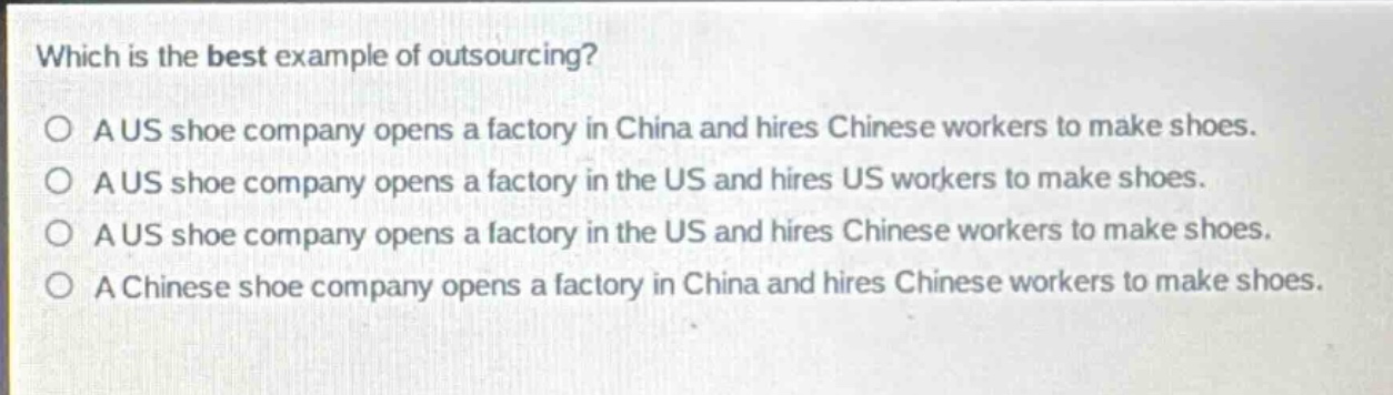 which is the best example of outsourcing?\no a us shoe company opens a factory in china and hires chinese workers to make shoes.\no a us shoe company opens a factory in the us and hires us workers to make shoes.\no a us shoe company opens a factory in the us and hires chinese workers to make shoes.\no a chinese shoe company opens a factory in china and hires chinese workers to make shoes.