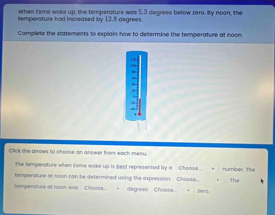 when esme woke up, the temperature was 5.3 degrees below zero. by noon, the temperature had increased by 12.8 degrees. complete the statements to explain how to determine the temperature at noon. click the arrows to choose an answer from each menu. the temperature when esme woke up is best represented by a choose... number. the temperature at noon can be determined using the expression choose... . the temperature at noon was choose... degrees choose... zero.