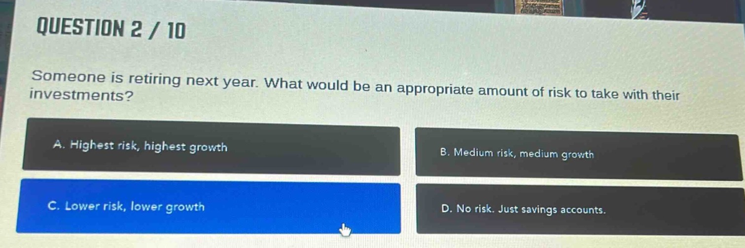 question 2 / 10\nsomeone is retiring next year. what would be an appropriate amount of risk to take with their investments?\na. highest risk, highest growth\nb. medium risk, medium growth\nc. lower risk, lower growth\nd. no risk. just savings accounts.