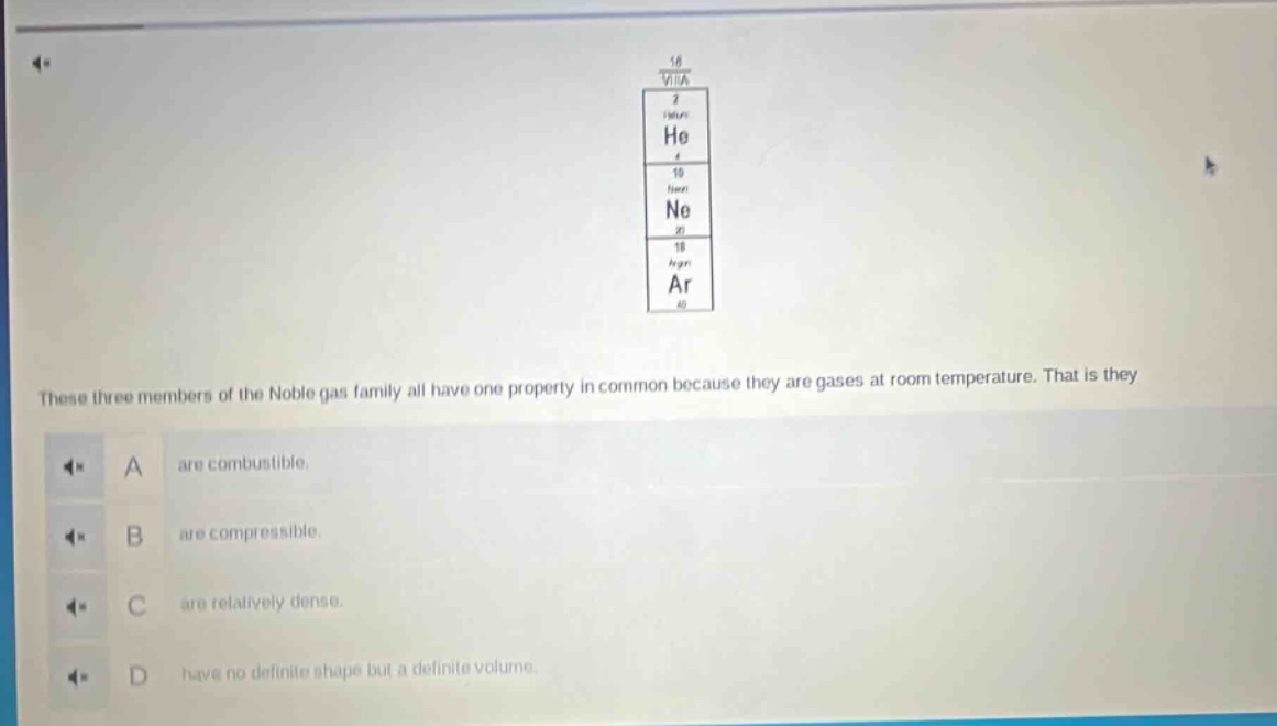 these three members of the noble gas family all have one property in common because they are gases at room temperature. that is they\na are combustible.\nb are compressible.\nc are relatively dense.\nd have no definite shape but a definite volume.