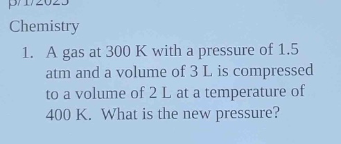 chemistry\n1. a gas at 300 k with a pressure of 1.5 atm and a volume of 3 l is compressed to a volume of 2 l at a temperature of 400 k. what is the new pressure?