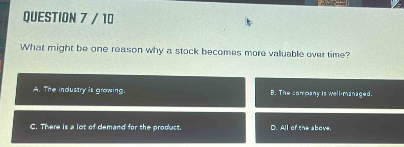 question 7 / 10\nwhat might be one reason why a stock becomes more valuable over time?\na. the industry is growing.\nb. the company is well - managed.\nc. there is a lot of demand for the product.\nd. all of the above.
