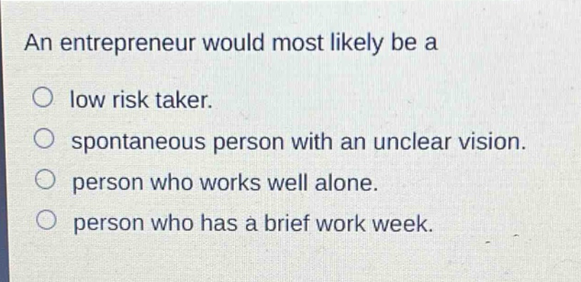 an entrepreneur would most likely be a\n○ low risk taker.\n○ spontaneous person with an unclear vision.\n○ person who works well alone.\n○ person who has a brief work week.