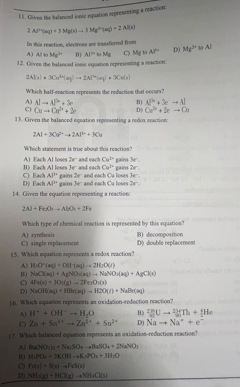 11. given the balanced ionic equation representing a reaction:\n2 al³⁺(aq) + 3 mg(s) → 3 mg²⁺(aq) + 2 al(s)\nin this reaction, electrons are transferred from\na) al to mg²⁺ b) al³⁺ to mg c) mg to al³⁺ d) mg²⁺ to al\n12. given the balanced ionic equation representing a reaction:\n2al(s) + 3cu²⁺(aq) → 2al³⁺(aq) + 3cu(s)\nwhich half - reaction represents the reduction that occurs?\na) al → al³⁺ + 3e⁻ b) al³⁺ + 3e⁻ → al\nc) cu → cu²⁺ + 2e⁻ d) cu²⁺ + 2e⁻ → cu\n13. given the balanced equation representing a redox reaction:\n2al + 3cu²⁺ → 2al³⁺ + 3cu\nwhich statement is true about this reaction?\na) each al loses 2e⁻ and each cu²⁺ gains 3e⁻.\nb) each al loses 3e⁻ and each cu²⁺ gains 2e⁻.\nc) each al³⁺ gains 2e⁻ and each cu loses 3e⁻.\nd) each al³⁺ gains 3e⁻ and each cu loses 2e⁻.\n14. given the equation representing a reaction:\n2al + fe₂o₃ → al₂o₃ + 2fe\nwhich type of chemical reaction is represented by this equation?\na) synthesis b) decomposition\nc) single replacement d) double replacement\n15. which equation represents a redox reaction?\na) h₃o⁺(aq) + oh⁻(aq) → 2h₂o(ℓ)\nb) nacl(aq) + agno₃(aq) → nano₃(aq) + agcl(s)\nc) 4fe(s) + 3o₂(g) → 2fe₂o₃(s)\nd) naoh(aq) + hbr(aq) → h₂o(ℓ) + nabr(aq)\n16. which equation represents an oxidation - reduction reaction?\na) h⁺ + oh⁻ → h₂o b) ₉₂²³⁸u → ₉₀²³⁴th + ₂⁴he\nc) zn + sn⁴⁺ → zn²⁺ + sn²⁺ d) na → na⁺ + e⁻\n17. which balanced equation represents an oxidation - reduction reaction?\na) ba(no₃)₂ + na₂so₄ → baso₄ + 2nano₃\nb) h₃po₄ + 3koh → k₃po₄ + 3h₂o\nc) fe(s) + s(s) → fes(s)\nd) nh₃(g) + hcl(g) → nh₄cl(s)