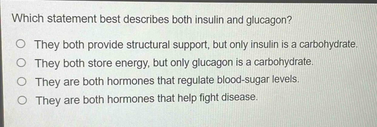 which statement best describes both insulin and glucagon?\no they both provide structural support, but only insulin is a carbohydrate.\no they both store energy, but only glucagon is a carbohydrate.\no they are both hormones that regulate blood - sugar levels.\no they are both hormones that help fight disease.
