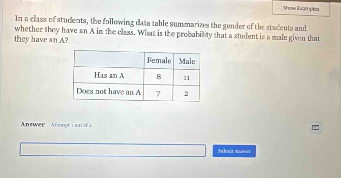 in a class of students, the following data table summarizes the gender of the students and whether they have an a in the class. what is the probability that a student is a male given that they have an a?\n| |female|male|\n|--|--|--|\n|has an a|8|11|\n|does not have an a|7|2|\nanswer attempt 1 out of 2