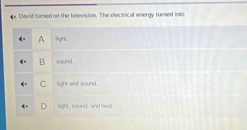 david turned on the television. the electrical energy turned into\na light.\nb sound.\nc light and sound.\nd light, sound, and heat.