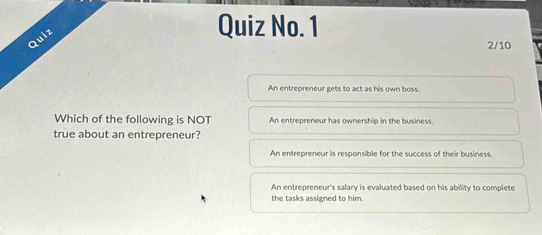 quiz no.1\n2/10\nwhich of the following is not true about an entrepreneur?\nan entrepreneur gets to act as his own boss.\nan entrepreneur has ownership in the business.\nan entrepreneur is responsible for the success of their business.\nan entrepreneurs salary is evaluated based on his ability to complete the tasks assigned to him.