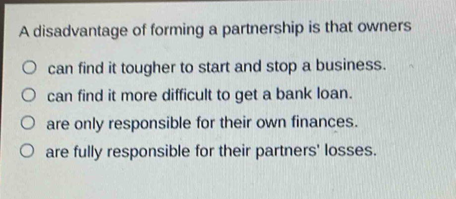 a disadvantage of forming a partnership is that owners\no can find it tougher to start and stop a business.\no can find it more difficult to get a bank loan.\no are only responsible for their own finances.\no are fully responsible for their partners losses.