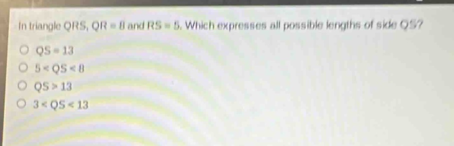 in triangle qrs, qr = 8 and rs = 5. which expresses all possible lengths of side qs?\nqs = 13\n5 < qs < 8\nqs > 13\n3 < qs < 13