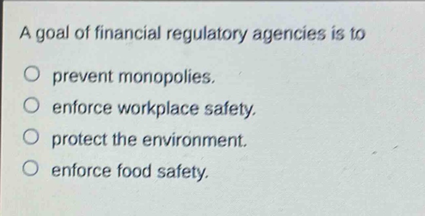 a goal of financial regulatory agencies is to\n○ prevent monopolies.\n○ enforce workplace safety.\n○ protect the environment.\n○ enforce food safety.