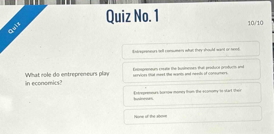 quiz no.1\n10/10\nwhat role do entrepreneurs play in economics?\nentrepreneurs tell consumers what they should want or need.\nentrepreneurs create the businesses that produce products and services that meet the wants and needs of consumers.\nentrepreneurs borrow money from the economy to start their businesses.\nnone of the above